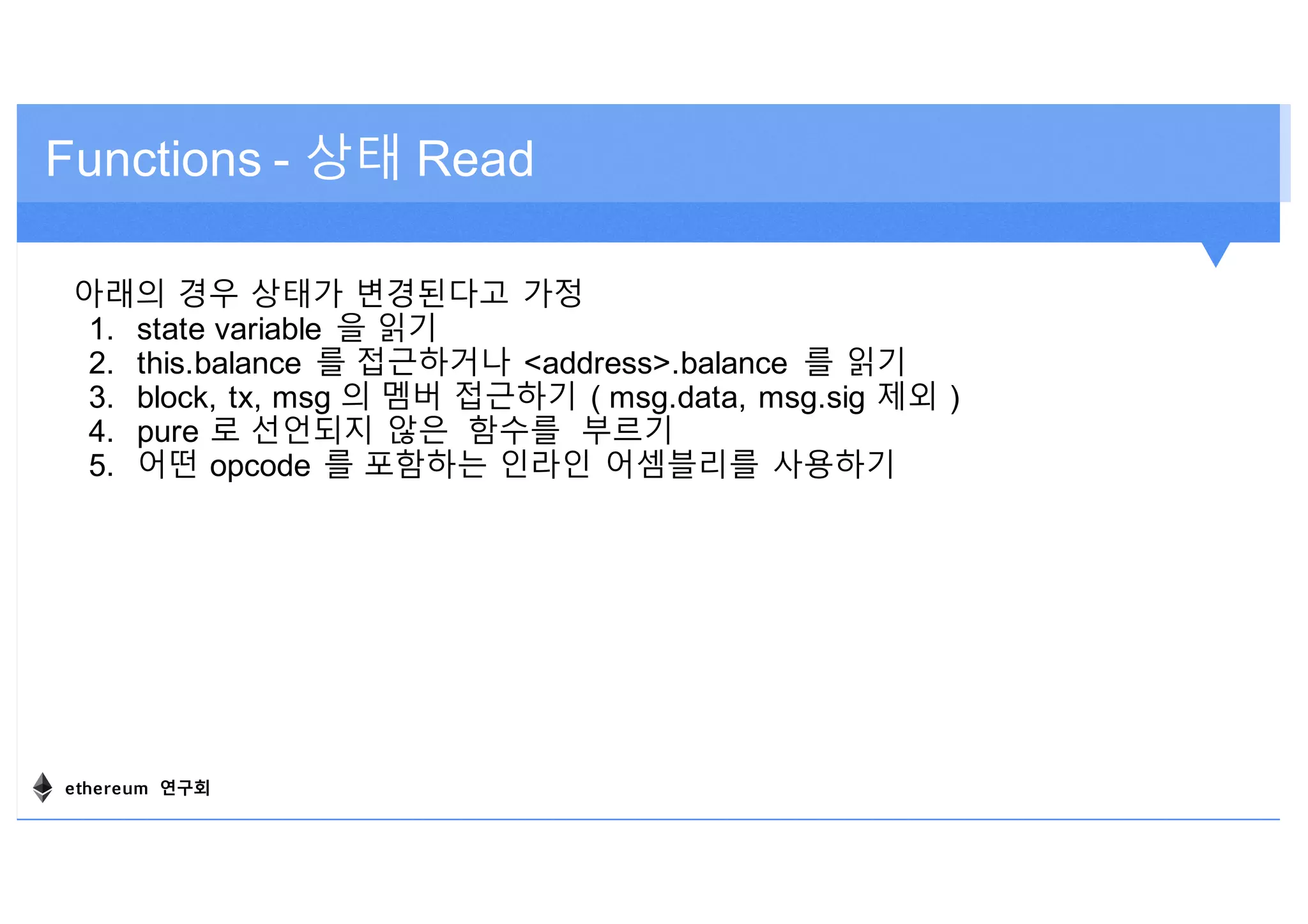 Functions - 상태 Read
아래의 경우 상태가 변경된다고 가정
1. state variable 을 읽기
2. this.balance 를 접근하거나 <address>.balance 를 읽기
3. block, tx, msg 의 멤버 접근하기 ( msg.data, msg.sig 제외 )
4. pure 로 선언되지 않은 함수를 부르기
5. 어떤 opcode 를 포함하는 인라인 어셈블리를 사용하기
ethereum 연구회
 