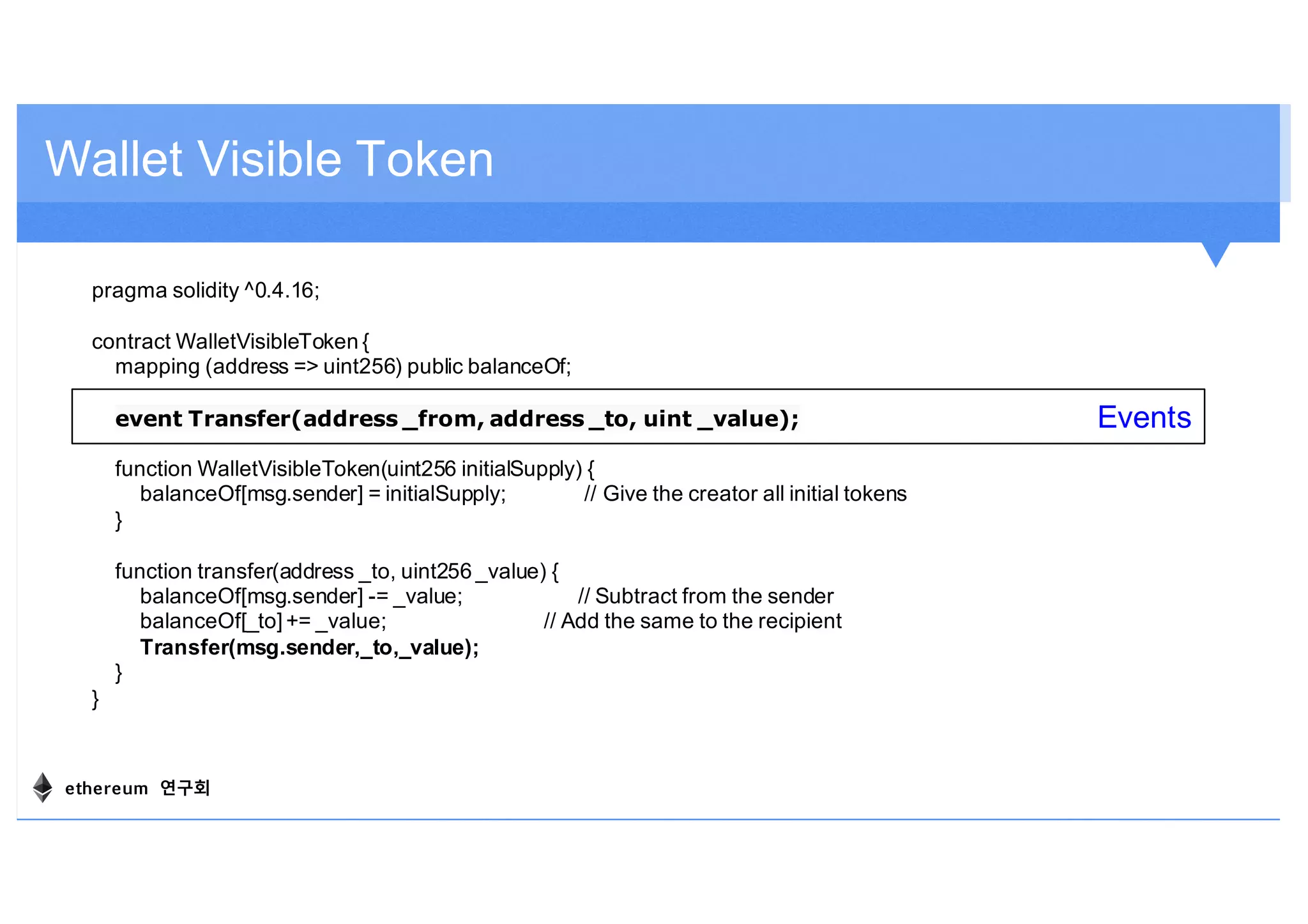 Wallet Visible Token
pragma solidity ^0.4.16;
contract WalletVisibleToken {
mapping (address => uint256) public balanceOf;
event Transfer(address _from, address _to, uint _value);
function WalletVisibleToken(uint256 initialSupply) {
balanceOf[msg.sender] = initialSupply; // Give the creator all initial tokens
}
function transfer(address _to, uint256 _value) {
balanceOf[msg.sender] -= _value; // Subtract from the sender
balanceOf[_to] += _value; // Add the same to the recipient
Transfer(msg.sender,_to,_value);
}
}
Events
ethereum 연구회
 