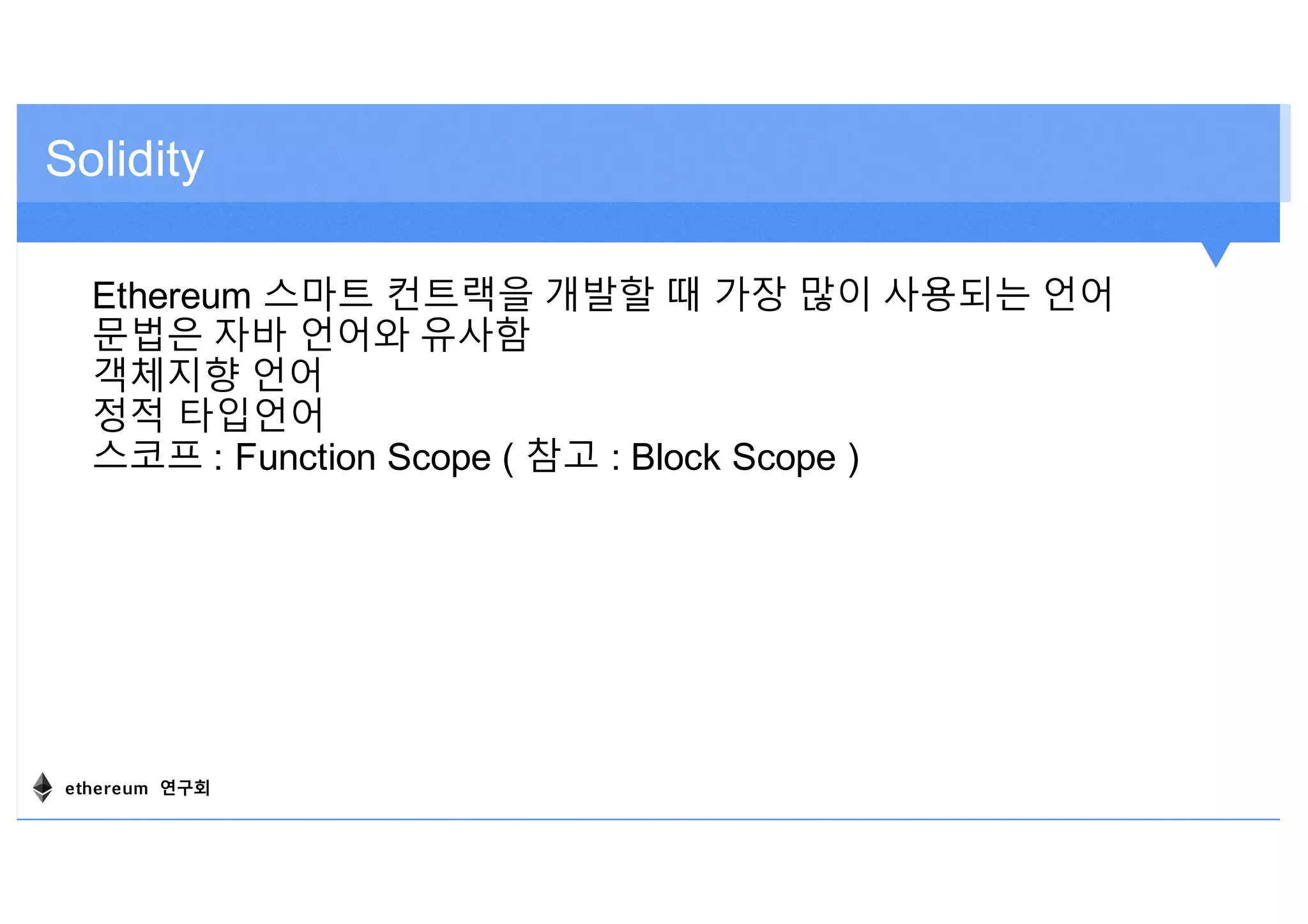 Solidity
Ethereum 스마트 컨트랙을 개발할 때 가장 많이 사용되는 언어
문법은 자바 언어와 유사함
객체지향 언어
정적 타입언어
스코프 : Function Scope ( 참고 : Block Scope )
ethereum 연구회
 