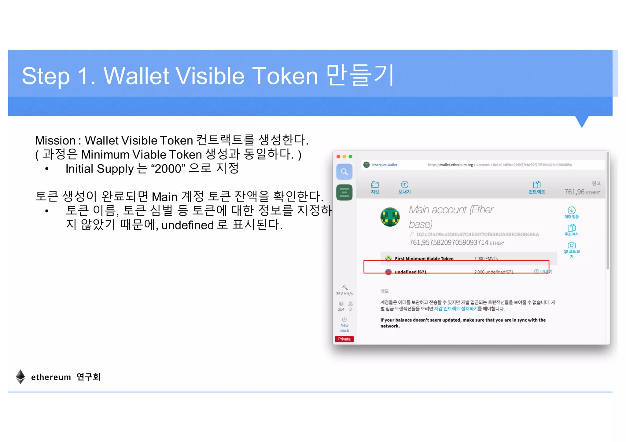 Step 1. Wallet Visible Token 만들기
Mission : Wallet Visible Token 컨트랙트를 생성한다.
( 과정은 Minimum Viable Token 생성과 동일하다. )
• Initial Supply 는 “2000” 으로 지정
토큰 생성이 완료되면 Main 계정 토큰 잔액을 확인한다.
• 토큰 이름, 토큰 심벌 등 토큰에 대한 정보를 지정하
지 않았기 때문에, undefined 로 표시된다.
ethereum 연구회
 
