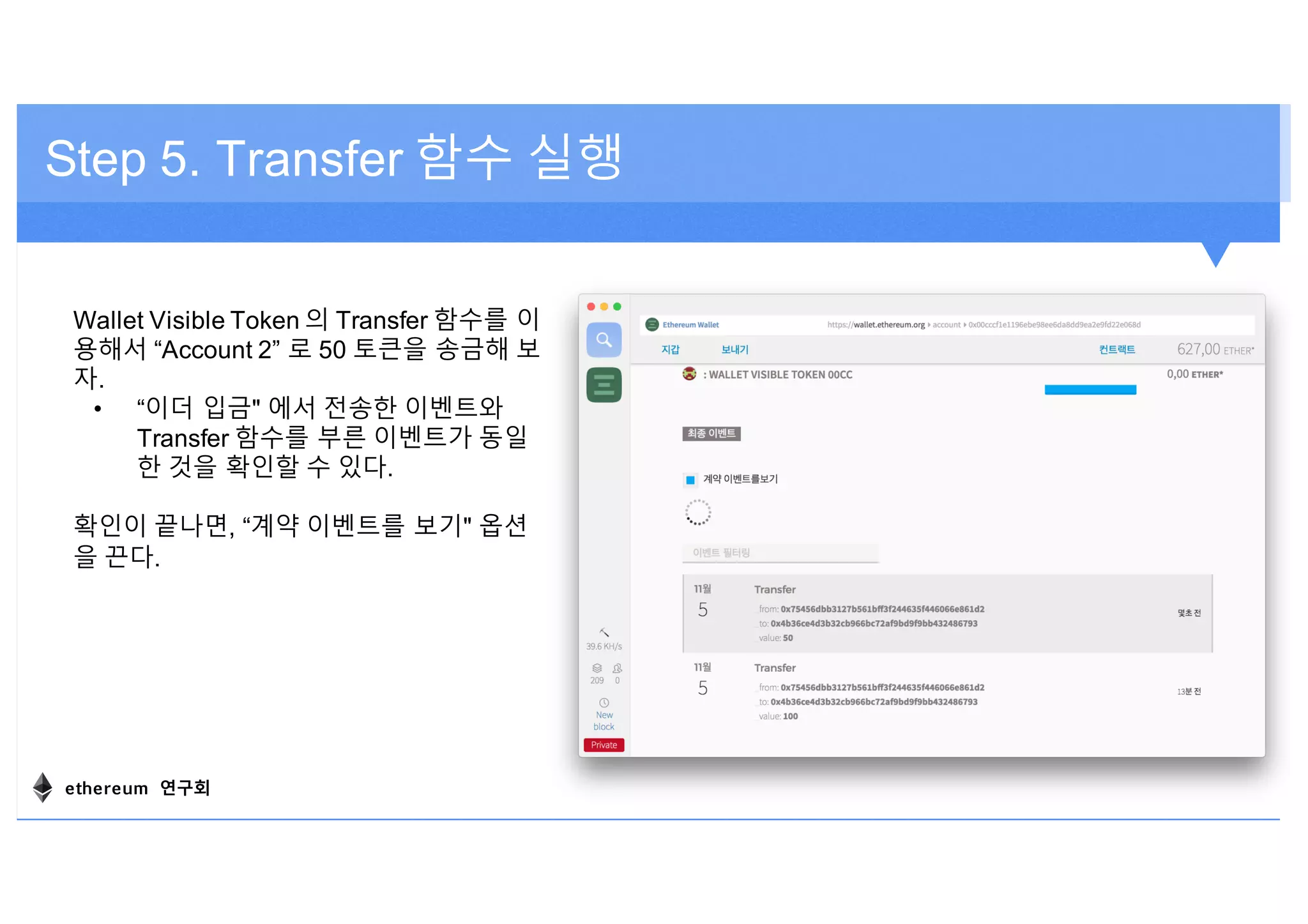 Step 5. Transfer 함수 실행
Wallet Visible Token 의 Transfer 함수를 이
용해서 “Account 2” 로 50 토큰을 송금해 보
자.
• “이더 입금" 에서 전송한 이벤트와
Transfer 함수를 부른 이벤트가 동일
한 것을 확인할 수 있다.
확인이 끝나면, “계약 이벤트를 보기" 옵션
을 끈다.
ethereum 연구회
 