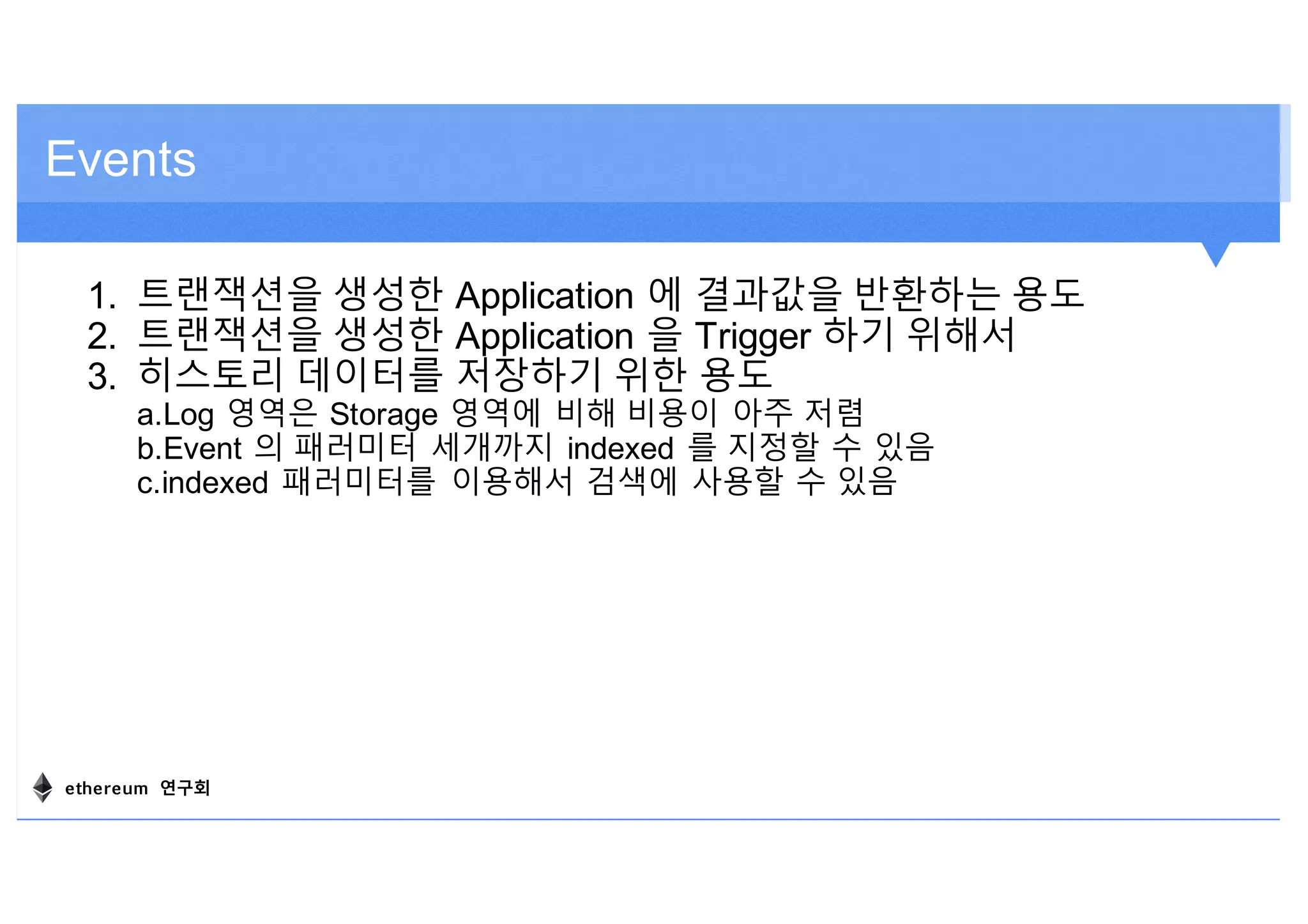 Events
1. 트랜잭션을 생성한 Application 에 결과값을 반환하는 용도
2. 트랜잭션을 생성한 Application 을 Trigger 하기 위해서
3. 히스토리 데이터를 저장하기 위한 용도
a.Log 영역은 Storage 영역에 비해 비용이 아주 저렴
b.Event 의 패러미터 세개까지 indexed 를 지정할 수 있음
c.indexed 패러미터를 이용해서 검색에 사용할 수 있음
ethereum 연구회
 