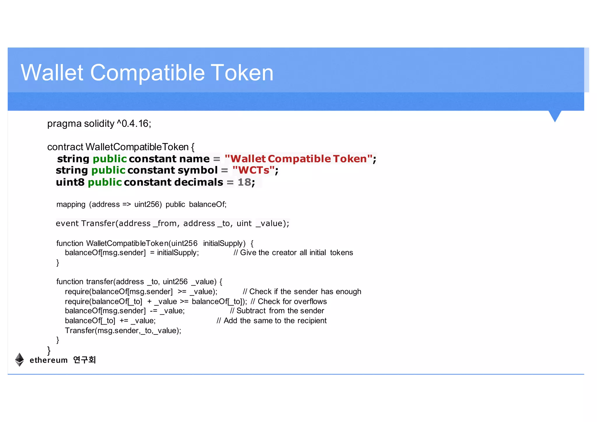 Wallet Compatible Token
pragma solidity ^0.4.16;
contract WalletCompatibleToken {
string public constant name = "Wallet Compatible Token";
string public constant symbol = "WCTs";
uint8 public constant decimals = 18;
mapping (address => uint256) public balanceOf;
event Transfer(address _from, address _to, uint _value);
function WalletCompatibleToken(uint256 initialSupply) {
balanceOf[msg.sender] = initialSupply; // Give the creator all initial tokens
}
function transfer(address _to, uint256 _value) {
require(balanceOf[msg.sender] >= _value); // Check if the sender has enough
require(balanceOf[_to] + _value >= balanceOf[_to]); // Check for overflows
balanceOf[msg.sender] -= _value; // Subtract from the sender
balanceOf[_to] += _value; // Add the same to the recipient
Transfer(msg.sender,_to,_value);
}
}
ethereum 연구회
 