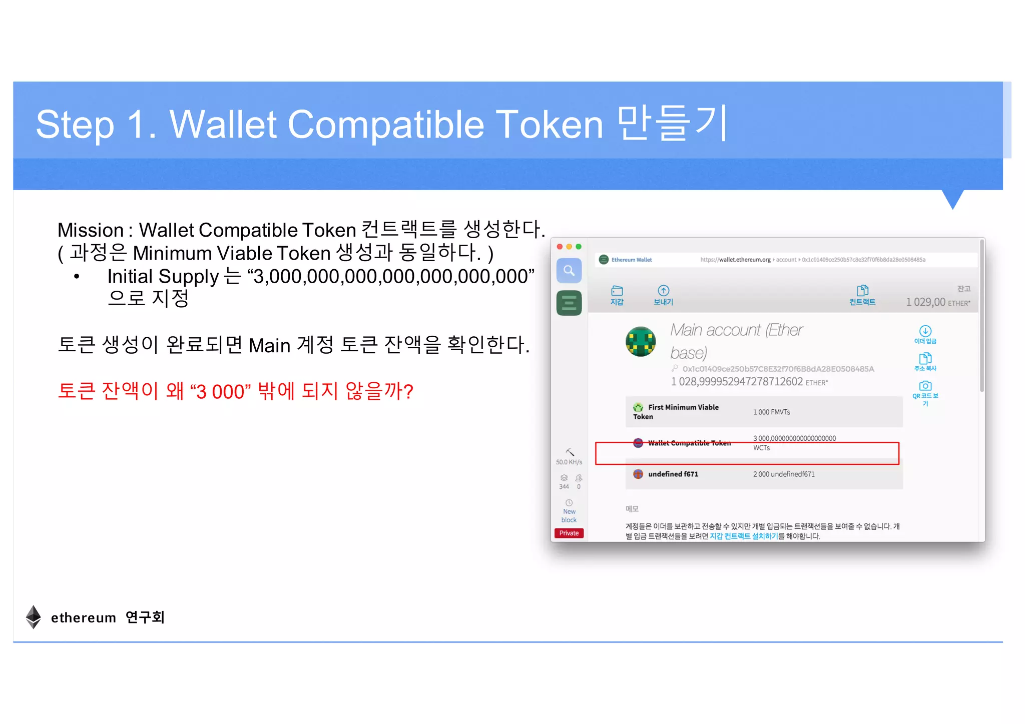 Step 1. Wallet Compatible Token 만들기
Mission : Wallet Compatible Token 컨트랙트를 생성한다.
( 과정은 Minimum Viable Token 생성과 동일하다. )
• Initial Supply 는 “3,000,000,000,000,000,000,000”
으로 지정
토큰 생성이 완료되면 Main 계정 토큰 잔액을 확인한다.
토큰 잔액이 왜 “3 000” 밖에 되지 않을까?
ethereum 연구회
 