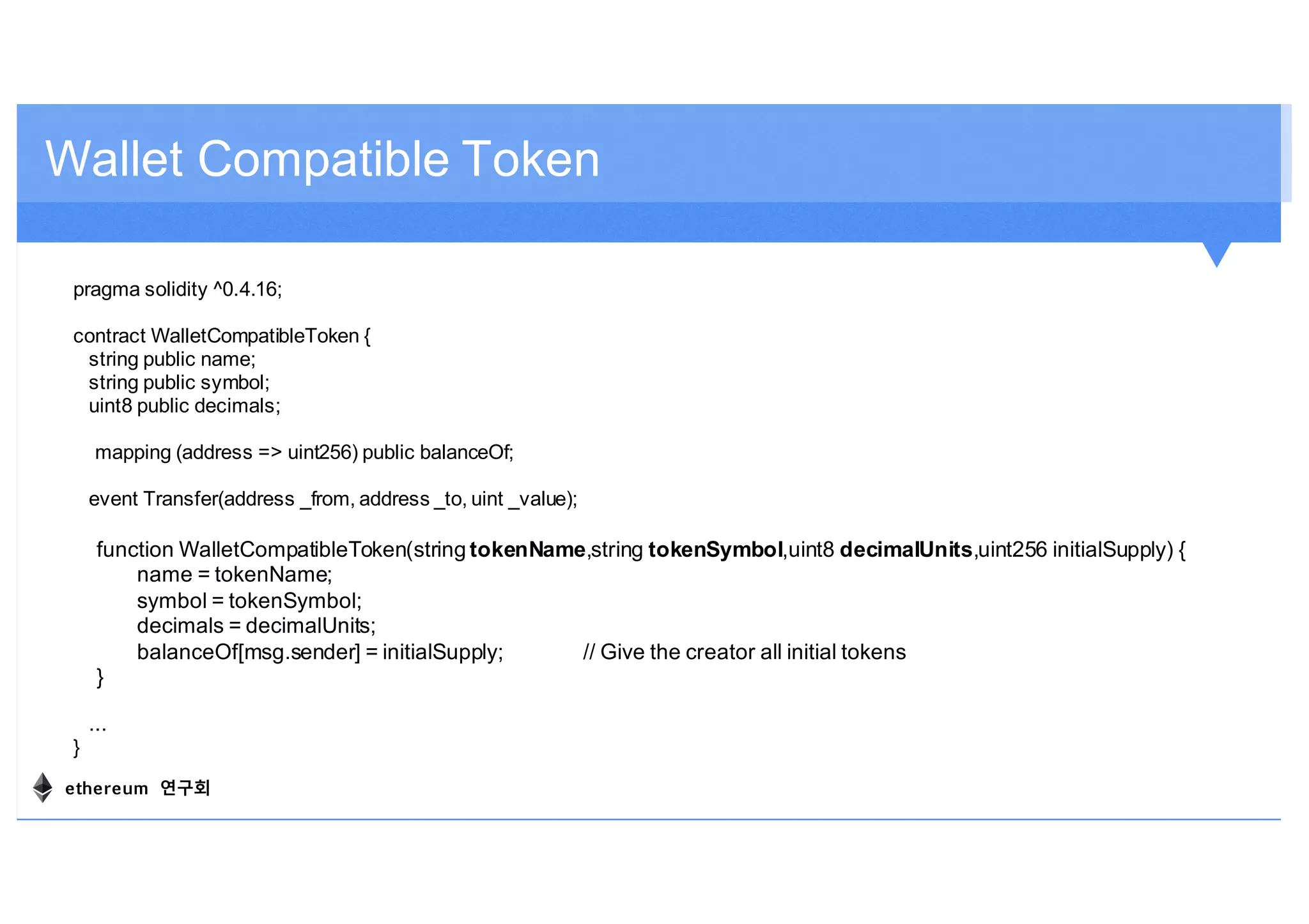 pragma solidity ^0.4.16;
contract WalletCompatibleToken {
string public name;
string public symbol;
uint8 public decimals;
mapping (address => uint256) public balanceOf;
event Transfer(address _from, address _to, uint _value);
function WalletCompatibleToken(string tokenName,string tokenSymbol,uint8 decimalUnits,uint256 initialSupply) {
name = tokenName;
symbol = tokenSymbol;
decimals = decimalUnits;
balanceOf[msg.sender] = initialSupply; // Give the creator all initial tokens
}
...
}
Wallet Compatible Token
ethereum 연구회
 