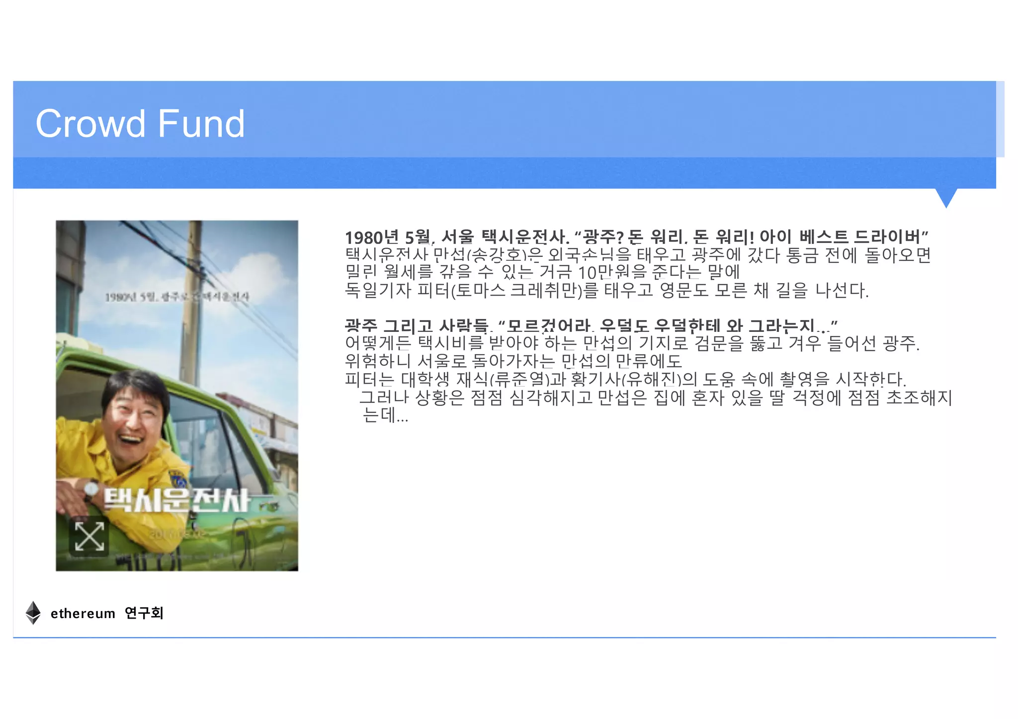Crowd Fund
1980년 5월, 서울 택시운전사. “광주? 돈 워리, 돈 워리! 아이 베스트 드라이버”
택시운전사 만섭(송강호)은 외국손님을 태우고 광주에 갔다 통금 전에 돌아오면
밀린 월세를 갚을 수 있는 거금 10만원을 준다는 말에
독일기자 피터(토마스 크레취만)를 태우고 영문도 모른 채 길을 나선다.
광주 그리고 사람들. “모르겄어라, 우덜도 우덜한테 와 그라는지…”
어떻게든 택시비를 받아야 하는 만섭의 기지로 검문을 뚫고 겨우 들어선 광주.
위험하니 서울로 돌아가자는 만섭의 만류에도
피터는 대학생 재식(류준열)과 황기사(유해진)의 도움 속에 촬영을 시작한다.
그러나 상황은 점점 심각해지고 만섭은 집에 혼자 있을 딸 걱정에 점점 초조해지
는데…
ethereum 연구회
 