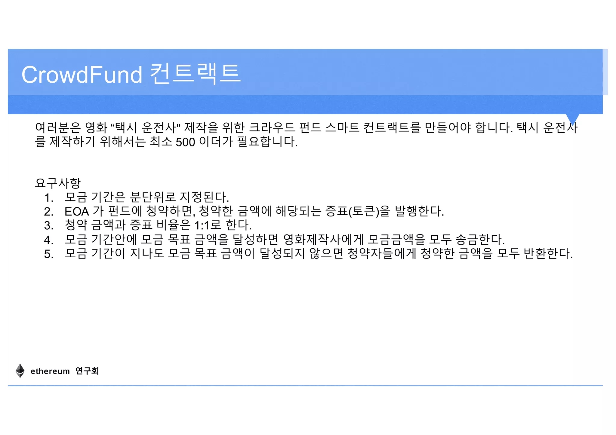 여러분은 영화 “택시 운전사" 제작을 위한 크라우드 펀드 스마트 컨트랙트를 만들어야 합니다. 택시 운전사
를 제작하기 위해서는 최소 500 이더가 필요합니다.
요구사항
1. 모금 기간은 분단위로 지정된다.
2. EOA 가 펀드에 청약하면, 청약한 금액에 해당되는 증표(토큰)을 발행한다.
3. 청약 금액과 증표 비율은 1:1로 한다.
4. 모금 기간안에 모금 목표 금액을 달성하면 영화제작사에게 모금금액을 모두 송금한다.
5. 모금 기간이 지나도 모금 목표 금액이 달성되지 않으면 청약자들에게 청약한 금액을 모두 반환한다.
CrowdFund 컨트랙트
ethereum 연구회
 