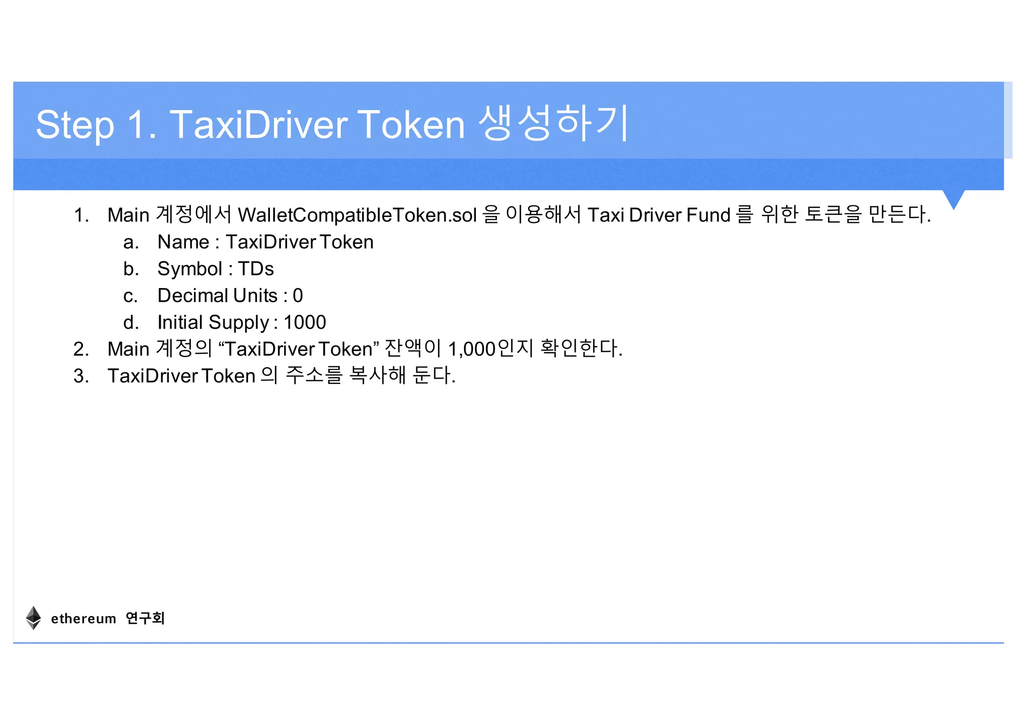 1. Main 계정에서 WalletCompatibleToken.sol 을 이용해서 Taxi Driver Fund 를 위한 토큰을 만든다.
a. Name : TaxiDriver Token
b. Symbol : TDs
c. Decimal Units : 0
d. Initial Supply : 1000
2. Main 계정의 “TaxiDriver Token” 잔액이 1,000인지 확인한다.
3. TaxiDriver Token 의 주소를 복사해 둔다.
Step 1. TaxiDriver Token 생성하기
ethereum 연구회
 