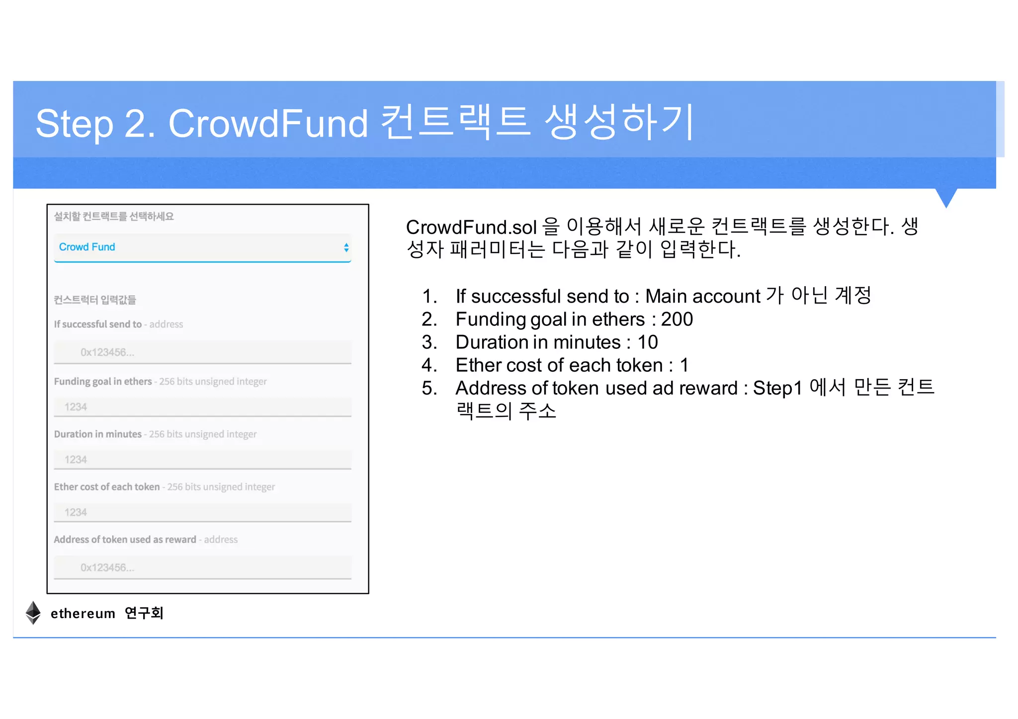 Step 2. CrowdFund 컨트랙트 생성하기
CrowdFund.sol 을 이용해서 새로운 컨트랙트를 생성한다. 생
성자 패러미터는 다음과 같이 입력한다.
1. If successful send to : Main account 가 아닌 계정
2. Funding goal in ethers : 200
3. Duration in minutes : 10
4. Ether cost of each token : 1
5. Address of token used ad reward : Step1 에서 만든 컨트
랙트의 주소
ethereum 연구회
 