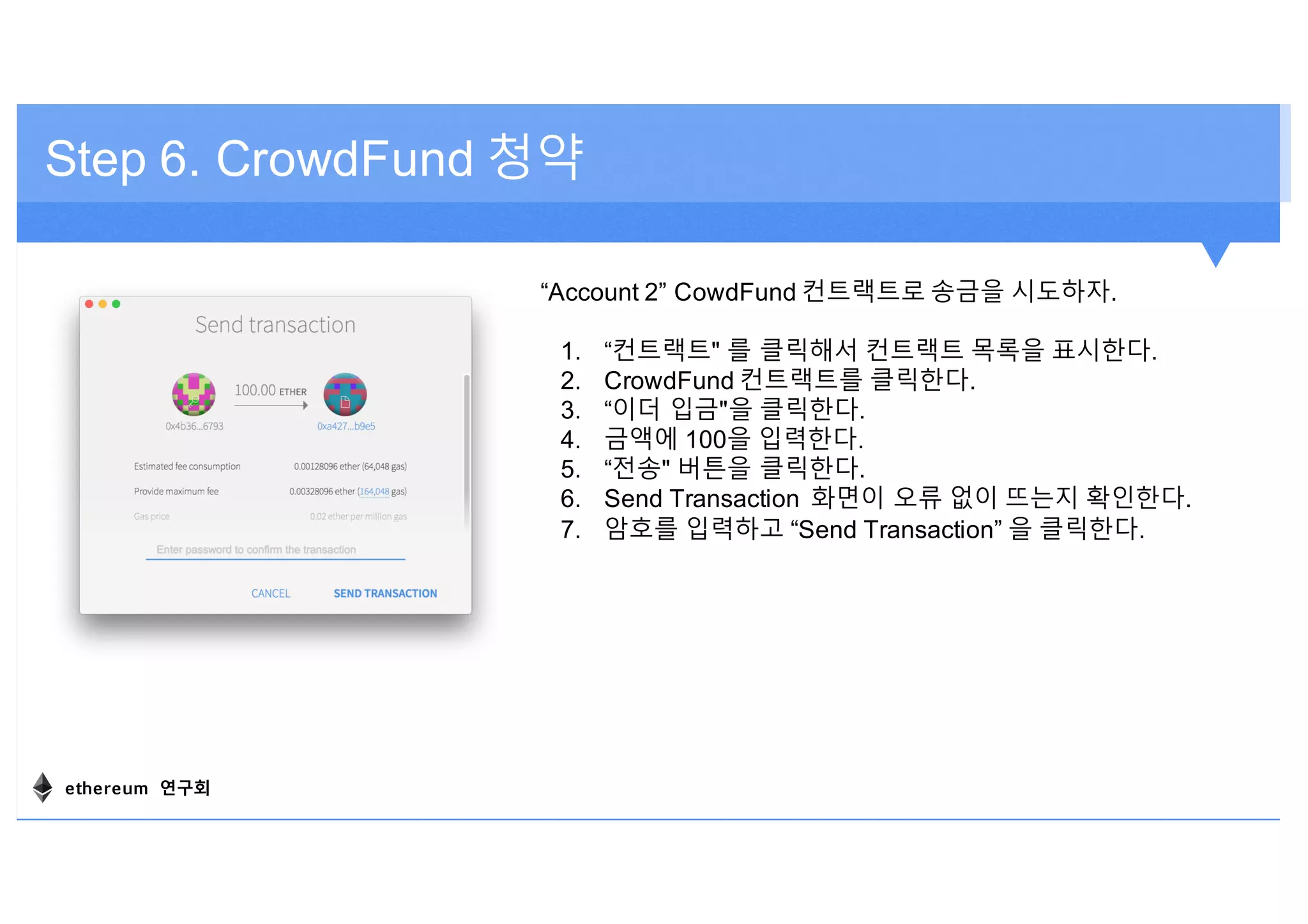 Step 6. CrowdFund 청약
“Account 2” CowdFund 컨트랙트로 송금을 시도하자.
1. “컨트랙트" 를 클릭해서 컨트랙트 목록을 표시한다.
2. CrowdFund 컨트랙트를 클릭한다.
3. “이더 입금"을 클릭한다.
4. 금액에 100을 입력한다.
5. “전송" 버튼을 클릭한다.
6. Send Transaction 화면이 오류 없이 뜨는지 확인한다.
7. 암호를 입력하고 “Send Transaction” 을 클릭한다.
ethereum 연구회
 