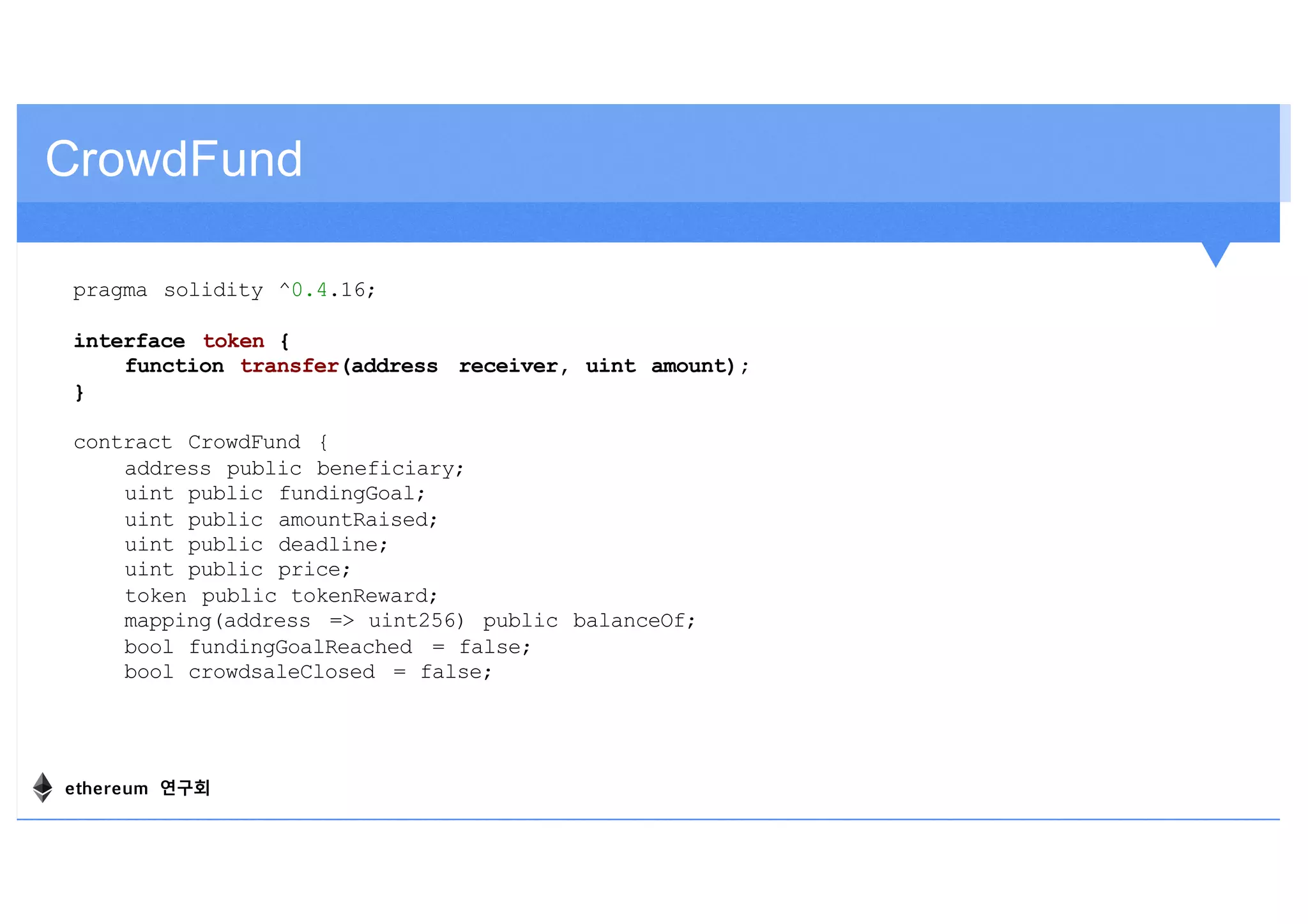 pragma solidity ^0.4.16;
interface token {
function transfer(address receiver, uint amount);
}
contract CrowdFund {
address public beneficiary;
uint public fundingGoal;
uint public amountRaised;
uint public deadline;
uint public price;
token public tokenReward;
mapping(address => uint256) public balanceOf;
bool fundingGoalReached = false;
bool crowdsaleClosed = false;
CrowdFund
ethereum 연구회
 