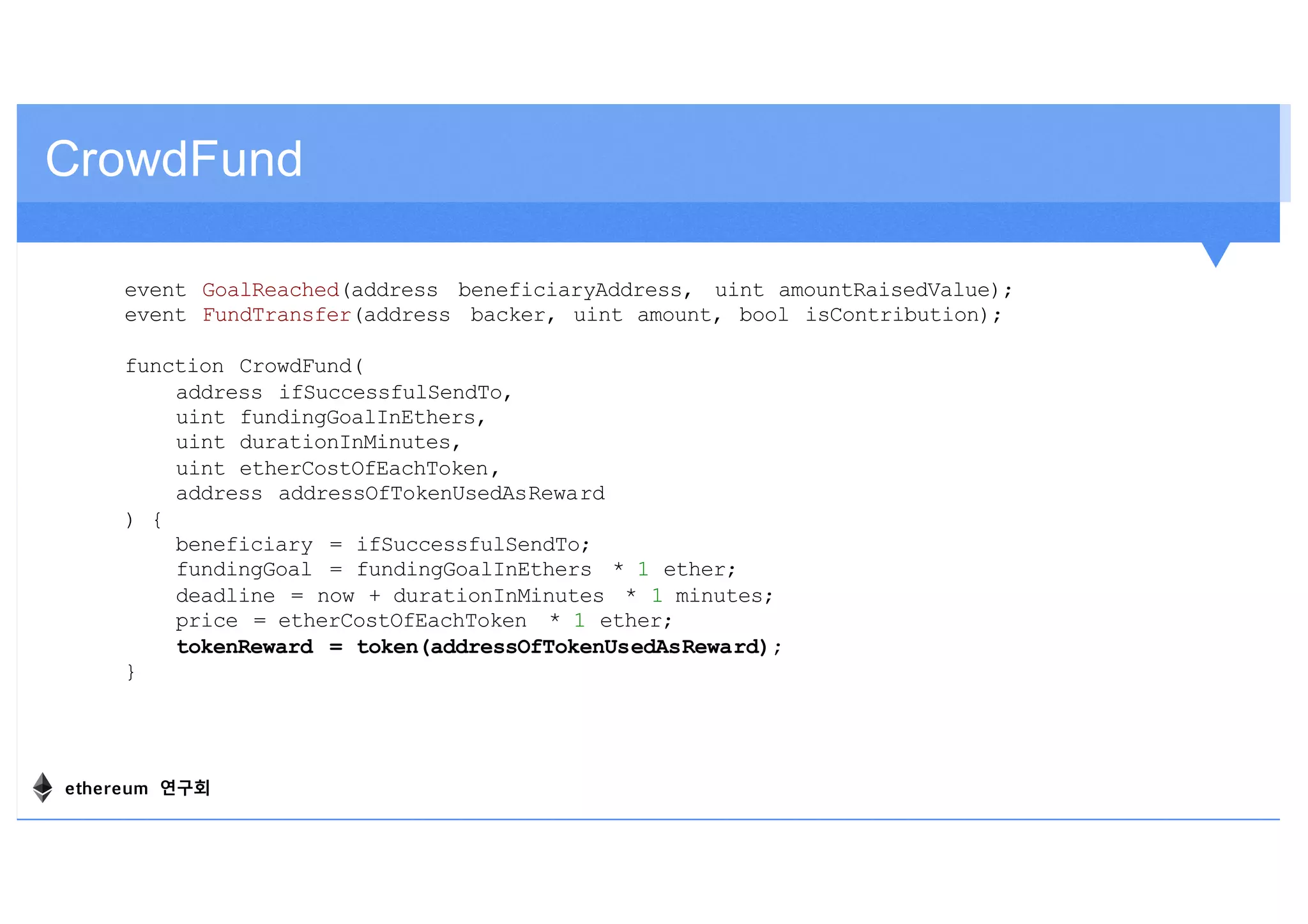 CrowdFund
event GoalReached(address beneficiaryAddress, uint amountRaisedValue);
event FundTransfer(address backer, uint amount, bool isContribution);
function CrowdFund(
address ifSuccessfulSendTo,
uint fundingGoalInEthers,
uint durationInMinutes,
uint etherCostOfEachToken,
address addressOfTokenUsedAsReward
) {
beneficiary = ifSuccessfulSendTo;
fundingGoal = fundingGoalInEthers * 1 ether;
deadline = now + durationInMinutes * 1 minutes;
price = etherCostOfEachToken * 1 ether;
tokenReward = token(addressOfTokenUsedAsReward);
}
ethereum 연구회
 