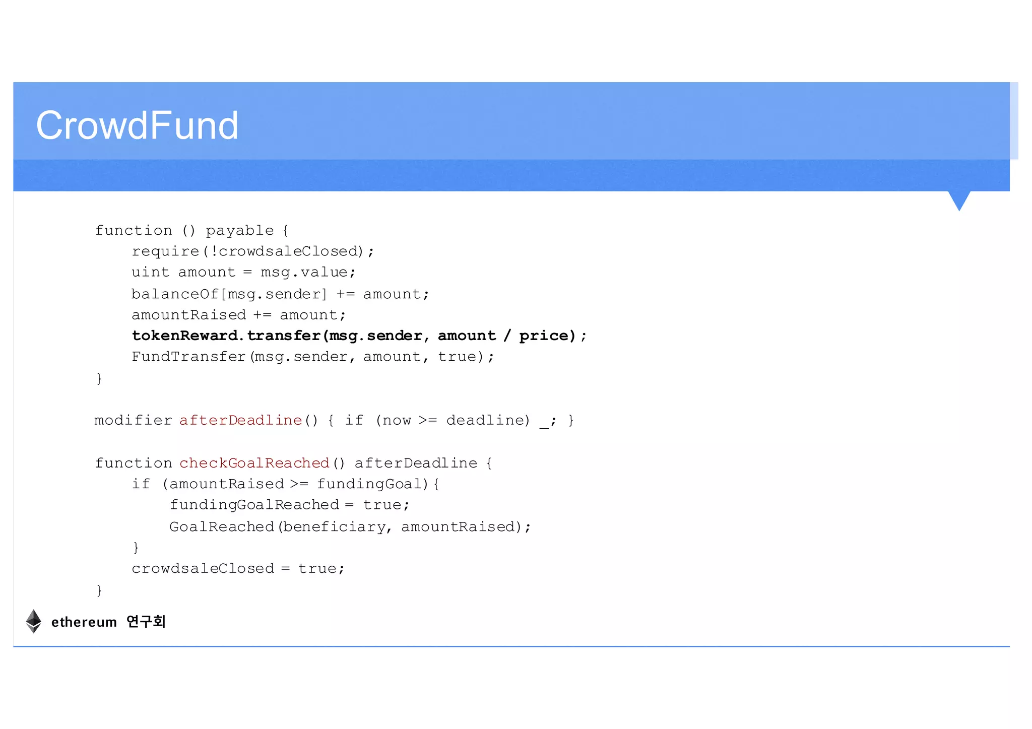 function () payable {
require(!crowdsaleClosed);
uint amount = msg.value;
balanceOf[msg.sender] += amount;
amountRaised += amount;
tokenReward.transfer(msg.sender, amount / price);
FundTransfer(msg.sender, amount, true);
}
modifier afterDeadline() { if (now >= deadline) _; }
function checkGoalReached() afterDeadline {
if (amountRaised >= fundingGoal){
fundingGoalReached = true;
GoalReached(beneficiary, amountRaised);
}
crowdsaleClosed = true;
}
CrowdFund
ethereum 연구회
 