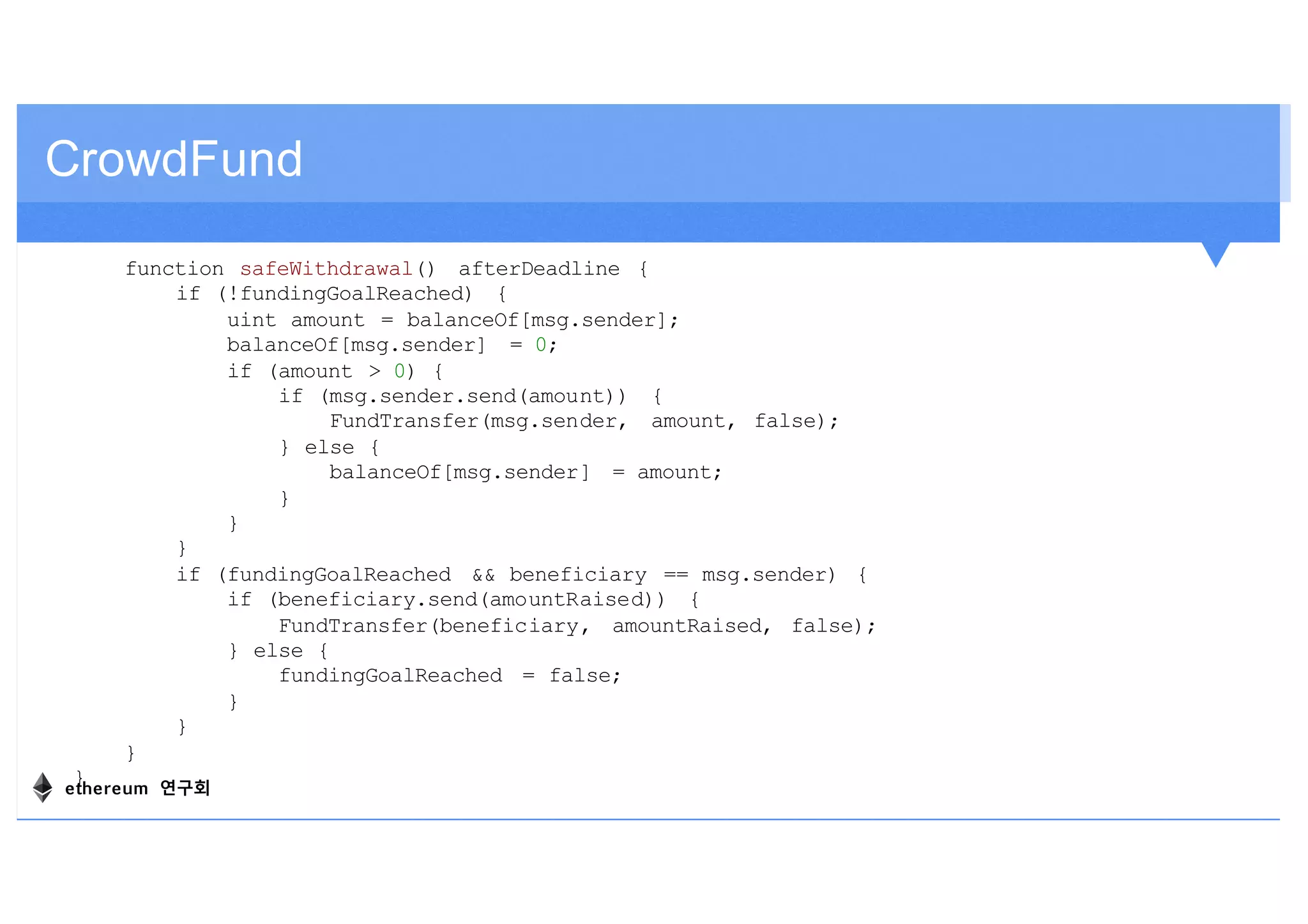 CrowdFund
function safeWithdrawal() afterDeadline {
if (!fundingGoalReached) {
uint amount = balanceOf[msg.sender];
balanceOf[msg.sender] = 0;
if (amount > 0) {
if (msg.sender.send(amount)) {
FundTransfer(msg.sender, amount, false);
} else {
balanceOf[msg.sender] = amount;
}
}
}
if (fundingGoalReached && beneficiary == msg.sender) {
if (beneficiary.send(amountRaised)) {
FundTransfer(beneficiary, amountRaised, false);
} else {
fundingGoalReached = false;
}
}
}
}ethereum 연구회
 