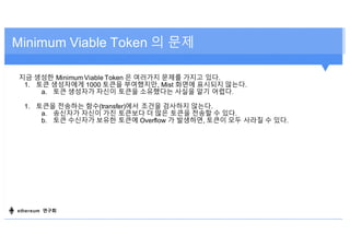지금 생성한 Minimum Viable Token 은 여러가지 문제를 가지고 있다.
1. 토큰 생성자에게 1000 토큰을 부여했지만, Mist 화면에 표시되지 않는다.
a. 토큰 생성자가 자신이 토큰을 소유했다는 사실을 알기 어렵다.
1. 토큰을 전송하는 함수(transfer)에서 조건을 검사하지 않는다.
a. 송신자가 자신이 가진 토큰보다 더 많은 토큰을 전송할 수 있다.
b. 토큰 수신자가 보유한 토큰에 Overflow 가 발생하면, 토큰이 모두 사라질 수 있다.
Minimum Viable Token 의 문제
ethereum 연구회
 