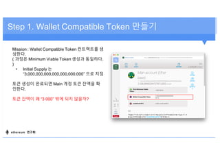 Step 1. Wallet Compatible Token 만들기
Mission : Wallet Compatible Token 컨트랙트를 생
성한다.
( 과정은 Minimum Viable Token 생성과 동일하다.
)
• Initial Supply 는
“3,000,000,000,000,000,000,000” 으로 지정
토큰 생성이 완료되면 Main 계정 토큰 잔액을 확
인한다.
토큰 잔액이 왜 “3 000” 밖에 되지 않을까?
ethereum 연구회
 