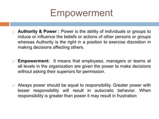 Empowerment
 Authority & Power : Power is the ability of individuals or groups to
induce or influence the beliefs or actions of other persons or groups
whereas Authority is the right in a position to exercise discretion in
making decisions affecting others.
 Empowerment: It means that employees, managers or teams at
all levels in the organization are given the power to make decisions
without asking their superiors for permission.
 Always power should be equal to responsibility. Greater power with
lesser responsibility will result in autocratic behavior. When
responsibility is greater than power it may result in frustration
 