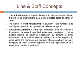 Line & Staff Concepts
 Line authority gives a superior line of authority over a subordinate.
It exists in all organizations as an uninterrupted scale or series of
steps.
 The nature of staff relationship is advisory. Their function is to
investigate, research, and give advice to line managers.
 Functional Authority: It is the right delegated to an individual or a
department to control specified processes, practices, or other
matters relating to activities undertaken by persons in other
departments. It is a small slice of authority of a line superior. In
some cases line managers are deprived of some authority which is
delegated by their common superior to a staff specialist or to a
manager in another department.
 