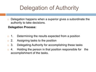 Delegation of Authority
 Delegation happens when a superior gives a subordinate the
authority to take decisions.
Delegation Process:
 1. Determining the results expected from a position
 2. Assigning tasks to the position
 3. Delegating Authority for accomplishing these tasks
 4. Holding the person in that position responsible for the
accomplishment of the tasks.
 