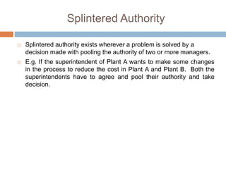 Splintered Authority
 Splintered authority exists wherever a problem is solved by a
decision made with pooling the authority of two or more managers.
 E.g. If the superintendent of Plant A wants to make some changes
in the process to reduce the cost in Plant A and Plant B. Both the
superintendents have to agree and pool their authority and take
decision.
 