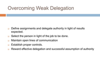 Overcoming Weak Delegation
 Define assignments and delegate authority in light of results
expected.
 Select the person in light of the job to be done.
 Maintain open lines of communication
 Establish proper controls.
 Reward effective delegation and successful assumption of authority
 