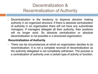 Decentralization &
Recentralization of Authority
 Decentralization is the tendency to disperse decision making
authority in an organized structure. If there is absolute centralization
of authority in an organization there will not have any subordinate
managers. If managers delegate all their authority, their positions
will no longer exist. So absolute centralization or absolute
decentralization is not possible in a structured organization.
Recentralization of Authority
 There can be circumstances at which an organization decides to do
recentralization. It is not a complete reversal of decentralization as
the authority delegated is not completely withdrawn. The process is
a centralization of authority over a certain type of activity or function.
 