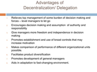 Advantages of
Decentralization/ Delegation
1. Relieves top management of some burden of decision making and
forces – level managers to let go
2. Encourages decision making and assumption of authority and
responsibility
3. Give managers more freedom and independence in decision
making
4. Promotes establishment and use of broad controls that may
increase motivation
5. Makes comparison of performance of different organizational units
possible.
6. Facilitates product diversification
7. Promotes development of general managers
8. Aids in adaptation to fast-changing environment.
 
