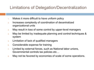 Limitations of Delegation/Decentralization
1. Makes it more difficult to have uniform policy
2. Increases complexity of coordination of decentralized
organizational units
3. May result in loss of some control by upper-level managers
4. May be limited by inadequate planning and control techniques &
system
5. Limitation of lack of qualified managers
6. Considerable expense for training
7. Limited by external forces, such as National labor unions,
Governmental controls tax policies etc…
8. May not be favored by economies of scale of some operations.
 