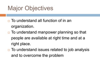 Major Objectives
 To understand all function of in an
organization.
 To understand manpower planning so that
people are available at right time and at a
right place.
 To understand issues related to job analysis
and to overcome the problem
 