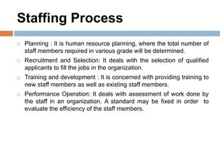 Staffing Process
 Planning : It is human resource planning, where the total number of
staff members required in various grade will be determined.
 Recruitment and Selection: It deals with the selection of qualified
applicants to fill the jobs in the organization.
 Training and development : It is concerned with providing training to
new staff members as well as existing staff members.
 Performance Operation: It deals with assessment of work done by
the staff in an organization. A standard may be fixed in order to
evaluate the efficiency of the staff members.
 