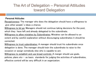 The Art of Delegation – Personal Attitudes
toward Delegation
Personal Attitudes
Receptiveness: The manager who does the delegation should have a willingness to
give other people’s ideas a chance.
Willingness to let go: Managers should not continue taking decisions for the post,
which they have left and already delegated to the subordinate.
Willingness to allow mistakes by Subordinates: Mistakes can be allowed to an
extent and by careful explanation without discouraging subordinates it should be
corrected.
Willingness to trust subordinates: A manager should trust his subordinate once
delegation is done. The manager should train the subordinate to raise to the
occasion or assign somebody else who is capable to act.
Willingness to establish and use broad controls: A manger should use goals,
policies, plans etc… as basic standards for judging the activities of subordinates,
effective control will be very difficult in an organization.
 