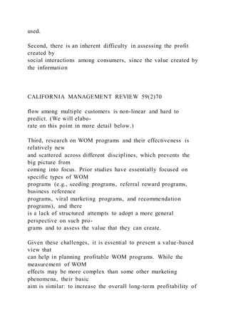 used.
Second, there is an inherent difficulty in assessing the profit
created by
social interactions among consumers, since the value created by
the information
CALIFORNIA MANAGEMENT REVIEW 59(2)70
flow among multiple customers is non-linear and hard to
predict. (We will elabo-
rate on this point in more detail below.)
Third, research on WOM programs and their effectiveness is
relatively new
and scattered across different disciplines, which prevents the
big picture from
coming into focus. Prior studies have essentially focused on
specific types of WOM
programs (e.g., seeding programs, referral reward programs,
business reference
programs, viral marketing programs, and recommendation
programs), and there
is a lack of structured attempts to adopt a more general
perspective on such pro-
grams and to assess the value that they can create.
Given these challenges, it is essential to present a value-based
view that
can help in planning profitable WOM programs. While the
measurement of WOM
effects may be more complex than some other marketing
phenomena, their basic
aim is similar: to increase the overall long-term profitability of
 