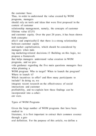 the customer base.
Thus, in order to understand the value created by WOM
programs, managers
should rely on tools and ideas that were first proposed in the
context of customer
relationship management, namely, the concepts of customer
lifetime value (CLV)
and customer equity. Over the past 20 years, it has been shown
both conceptu-
ally11 and empirically12 that there is a strong relationship
between customer equity
and market capitalization, which should be considered by
managers when mak-
ing marketing-related decisions.13 Building on this logic, we
propose a framework
that helps managers understand value creation in WOM
programs, and we pro-
vide guidance regarding the five main questions managers face
when planning a
WOM program: Who to target? When to launch the program?
Where to launch it?
Which incentives to offer? and How many participants to
include? In doing so, we
integrate recent research on the effectiveness of social
interactions and customer
profitability, and we explain how these findings can be
incorporated into a coher-
ent view.
Types of WOM Programs
Given the large number of WOM programs that have been
studied in
literature, it is first important to extract their common essence
through a gen-
eral definition. For the purpose of this article, we define a
 