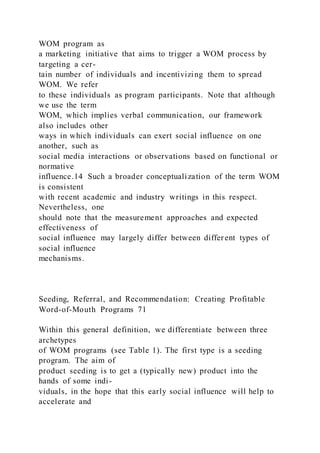 WOM program as
a marketing initiative that aims to trigger a WOM process by
targeting a cer-
tain number of individuals and incentivizing them to spread
WOM. We refer
to these individuals as program participants. Note that although
we use the term
WOM, which implies verbal communication, our framework
also includes other
ways in which individuals can exert social influence on one
another, such as
social media interactions or observations based on functional or
normative
influence.14 Such a broader conceptualization of the term WOM
is consistent
with recent academic and industry writings in this respect.
Nevertheless, one
should note that the measurement approaches and expected
effectiveness of
social influence may largely differ between different types of
social influence
mechanisms.
Seeding, Referral, and Recommendation: Creating Profitable
Word-of-Mouth Programs 71
Within this general definition, we differentiate between three
archetypes
of WOM programs (see Table 1). The first type is a seeding
program. The aim of
product seeding is to get a (typically new) product into the
hands of some indi-
viduals, in the hope that this early social influence will help to
accelerate and
 