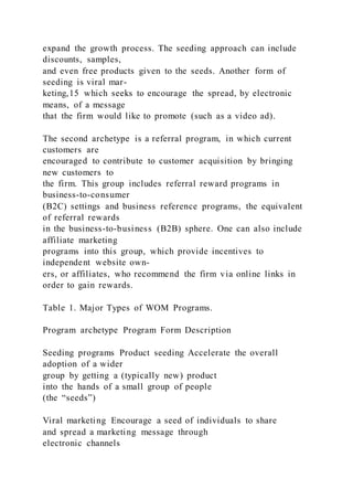 expand the growth process. The seeding approach can include
discounts, samples,
and even free products given to the seeds. Another form of
seeding is viral mar-
keting,15 which seeks to encourage the spread, by electronic
means, of a message
that the firm would like to promote (such as a video ad).
The second archetype is a referral program, in which current
customers are
encouraged to contribute to customer acquisition by bringing
new customers to
the firm. This group includes referral reward programs in
business-to-consumer
(B2C) settings and business reference programs, the equivalent
of referral rewards
in the business-to-business (B2B) sphere. One can also include
affiliate marketing
programs into this group, which provide incentives to
independent website own-
ers, or affiliates, who recommend the firm via online links in
order to gain rewards.
Table 1. Major Types of WOM Programs.
Program archetype Program Form Description
Seeding programs Product seeding Accelerate the overall
adoption of a wider
group by getting a (typically new) product
into the hands of a small group of people
(the “seeds”)
Viral marketing Encourage a seed of individuals to share
and spread a marketing message through
electronic channels
 