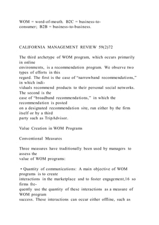 WOM = word-of-mouth. B2C = business-to-
consumer; B2B = business-to-business.
CALIFORNIA MANAGEMENT REVIEW 59(2)72
The third archetype of WOM program, which occurs primarily
in online
environments, is a recommendation program. We observe two
types of efforts in this
regard. The first is the case of “narrowband recommendations,”
in which indi-
viduals recommend products to their personal social networks.
The second is the
case of “broadband recommendations,” in which the
recommendation is posted
on a designated recommendation site, run either by the firm
itself or by a third
party such as TripAdvisor.
Value Creation in WOM Programs
Conventional Measures
Three measures have traditionally been used by managers to
assess the
value of WOM programs:
• Quantity of communications: A main objective of WOM
programs is to create
interactions in the marketplace and to foster engagement,16 so
firms fre-
quently use the quantity of these interactions as a measure of
WOM program
success. These interactions can occur either offline, such as
 
