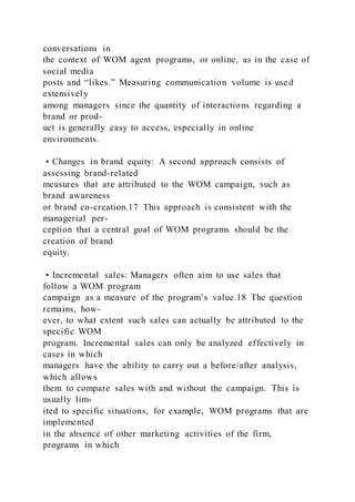 conversations in
the context of WOM agent programs, or online, as in the case of
social media
posts and “likes.” Measuring communication volume is used
extensively
among managers since the quantity of interactions regarding a
brand or prod-
uct is generally easy to access, especially in online
environments.
• Changes in brand equity: A second approach consists of
assessing brand-related
measures that are attributed to the WOM campaign, such as
brand awareness
or brand co-creation.17 This approach is consistent with the
managerial per-
ception that a central goal of WOM programs should be the
creation of brand
equity.
• Incremental sales: Managers often aim to use sales that
follow a WOM program
campaign as a measure of the program’s value.18 The question
remains, how-
ever, to what extent such sales can actually be attributed to the
specific WOM
program. Incremental sales can only be analyzed effectively in
cases in which
managers have the ability to carry out a before/after analysis,
which allows
them to compare sales with and without the campaign. This is
usually lim-
ited to specific situations, for example, WOM programs that are
implemented
in the absence of other marketing activities of the firm,
programs in which
 