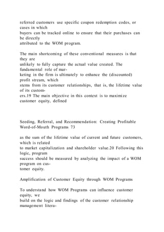 referred customers use specific coupon redemption codes, or
cases in which
buyers can be tracked online to ensure that their purchases can
be directly
attributed to the WOM program.
The main shortcoming of these conventional measures is that
they are
unlikely to fully capture the actual value created. The
fundamental role of mar-
keting in the firm is ultimately to enhance the (discounted)
profit stream, which
stems from its customer relationships, that is, the lifetime value
of its custom-
ers.19 The main objective in this context is to maximize
customer equity, defined
Seeding, Referral, and Recommendation: Creating Profitable
Word-of-Mouth Programs 73
as the sum of the lifetime value of current and future customers,
which is related
to market capitalization and shareholder value.20 Following this
logic, program
success should be measured by analyzing the impact of a WOM
program on cus-
tomer equity.
Amplification of Customer Equity through WOM Programs
To understand how WOM Programs can influence customer
equity, we
build on the logic and findings of the customer relationship
management litera-
 
