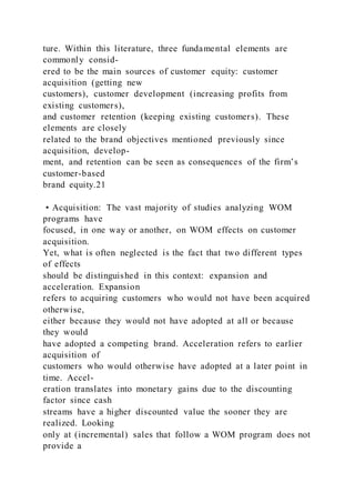 ture. Within this literature, three fundamental elements are
commonly consid-
ered to be the main sources of customer equity: customer
acquisition (getting new
customers), customer development (increasing profits from
existing customers),
and customer retention (keeping existing customers). These
elements are closely
related to the brand objectives mentioned previously since
acquisition, develop-
ment, and retention can be seen as consequences of the firm’s
customer-based
brand equity.21
• Acquisition: The vast majority of studies analyzing WOM
programs have
focused, in one way or another, on WOM effects on customer
acquisition.
Yet, what is often neglected is the fact that two different types
of effects
should be distinguished in this context: expansion and
acceleration. Expansion
refers to acquiring customers who would not have been acquired
otherwise,
either because they would not have adopted at all or because
they would
have adopted a competing brand. Acceleration refers to earlier
acquisition of
customers who would otherwise have adopted at a later point in
time. Accel-
eration translates into monetary gains due to the discounting
factor since cash
streams have a higher discounted value the sooner they are
realized. Looking
only at (incremental) sales that follow a WOM program does not
provide a
 