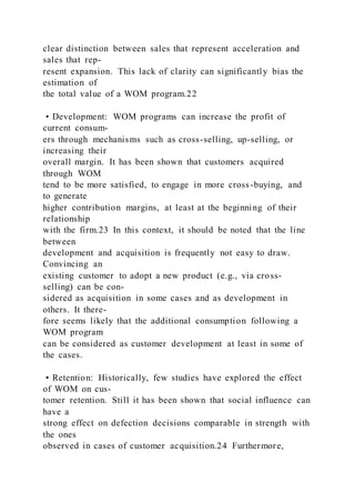 clear distinction between sales that represent acceleration and
sales that rep-
resent expansion. This lack of clarity can significantly bias the
estimation of
the total value of a WOM program.22
• Development: WOM programs can increase the profit of
current consum-
ers through mechanisms such as cross-selling, up-selling, or
increasing their
overall margin. It has been shown that customers acquired
through WOM
tend to be more satisfied, to engage in more cross-buying, and
to generate
higher contribution margins, at least at the beginning of their
relationship
with the firm.23 In this context, it should be noted that the line
between
development and acquisition is frequently not easy to draw.
Convincing an
existing customer to adopt a new product (e.g., via cross-
selling) can be con-
sidered as acquisition in some cases and as development in
others. It there-
fore seems likely that the additional consumption following a
WOM program
can be considered as customer development at least in some of
the cases.
• Retention: Historically, few studies have explored the effect
of WOM on cus-
tomer retention. Still it has been shown that social influence can
have a
strong effect on defection decisions comparable in strength with
the ones
observed in cases of customer acquisition.24 Furthermore,
 