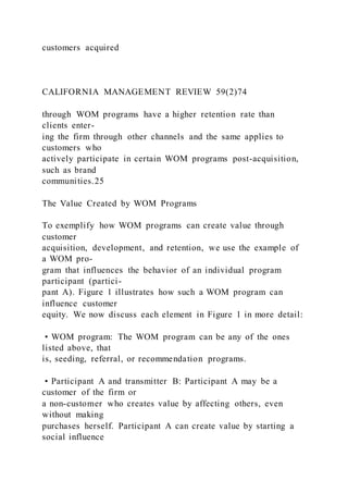 customers acquired
CALIFORNIA MANAGEMENT REVIEW 59(2)74
through WOM programs have a higher retention rate than
clients enter-
ing the firm through other channels and the same applies to
customers who
actively participate in certain WOM programs post-acquisition,
such as brand
communities.25
The Value Created by WOM Programs
To exemplify how WOM programs can create value through
customer
acquisition, development, and retention, we use the example of
a WOM pro-
gram that influences the behavior of an individual program
participant (partici-
pant A). Figure 1 illustrates how such a WOM program can
influence customer
equity. We now discuss each element in Figure 1 in more detail:
• WOM program: The WOM program can be any of the ones
listed above, that
is, seeding, referral, or recommendation programs.
• Participant A and transmitter B: Participant A may be a
customer of the firm or
a non-customer who creates value by affecting others, even
without making
purchases herself. Participant A can create value by starting a
social influence
 