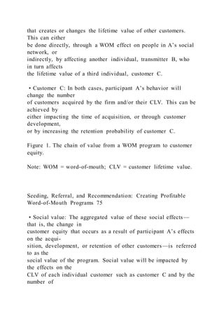 that creates or changes the lifetime value of other customers.
This can either
be done directly, through a WOM effect on people in A’s social
network, or
indirectly, by affecting another individual, transmitter B, who
in turn affects
the lifetime value of a third individual, customer C.
• Customer C: In both cases, participant A’s behavior will
change the number
of customers acquired by the firm and/or their CLV. This can be
achieved by
either impacting the time of acquisition, or through customer
development,
or by increasing the retention probability of customer C.
Figure 1. The chain of value from a WOM program to customer
equity.
Note: WOM = word-of-mouth; CLV = customer lifetime value.
Seeding, Referral, and Recommendation: Creating Profitable
Word-of-Mouth Programs 75
• Social value: The aggregated value of these social effects —
that is, the change in
customer equity that occurs as a result of participant A’s effects
on the acqui-
sition, development, or retention of other customers—is referred
to as the
social value of the program. Social value will be impacted by
the effects on the
CLV of each individual customer such as customer C and by the
number of
 