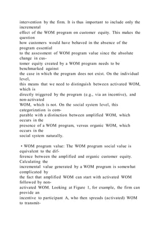 intervention by the firm. It is thus important to include only the
incremental
effect of the WOM program on customer equity. This makes the
question
how customers would have behaved in the absence of the
program essential
to the assessment of WOM program value since the absolute
change in cus-
tomer equity created by a WOM program needs to be
benchmarked against
the case in which the program does not exist. On the individual
level,
this means that we need to distinguish between activated WOM,
which is
directly triggered by the program (e.g., via an incentive), and
non-activated
WOM, which is not. On the social system level, this
categorization is com-
parable with a distinction between amplified WOM, which
occurs in the
presence of a WOM program, versus organic WOM, which
occurs in the
social system naturally.
• WOM program value: The WOM program social value is
equivalent to the dif-
ference between the amplified and organic customer equity.
Calculating the
incremental value generated by a WOM program is somewhat
complicated by
the fact that amplified WOM can start with activated WOM
followed by non-
activated WOM. Looking at Figure 1, for example, the firm can
provide an
incentive to participant A, who then spreads (activated) WOM
to transmit-
 