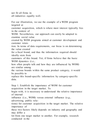 not fit all firms in
all industries equally well.
For our illustration, we use the example of a WOM program
targeted at
customer acquisition, which is where most interest typically lies
in the context of
WOM. Nevertheless, our approach can easily be adapted to
examine social value
created by WOM programs aimed at customer development and
customer reten-
tion. In terms of data requirements, our focus is on determining
the value created
for a focal brand, and thus the information required should
ideally stem from
customers of this brand. Yet, if firms believe that the basic
WOM dynamics (i.e.,
how often people talk and how they are influenced by WOM)
are similar among
the various brands within the same product category, it would
be possible to
replace this brand-specific information by category-specific
data.
Step 1. Establish the importance of WOM for customer
acquisition in the target market. To
begin with, it is necessary to understand the relative importance
of internal
influence (i.e., WOM) versus external influence (e.g.,
advertising, public rela-
tions) for customer acquisition in the target market. The relative
importance of
these two factors likely depends on industry and geography and
may differ a
lot from one target market to another. For example, research
conducted in the
 