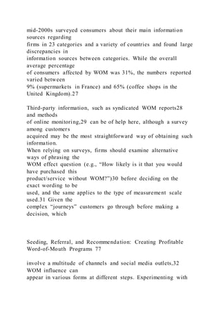 mid-2000s surveyed consumers about their main information
sources regarding
firms in 23 categories and a variety of countries and found large
discrepancies in
information sources between categories. While the overall
average percentage
of consumers affected by WOM was 31%, the numbers reported
varied between
9% (supermarkets in France) and 65% (coffee shops in the
United Kingdom).27
Third-party information, such as syndicated WOM reports28
and methods
of online monitoring,29 can be of help here, although a survey
among customers
acquired may be the most straightforward way of obtaining such
information.
When relying on surveys, firms should examine alternative
ways of phrasing the
WOM effect question (e.g., “How likely is it that you would
have purchased this
product/service without WOM?”)30 before deciding on the
exact wording to be
used, and the same applies to the type of measurement scale
used.31 Given the
complex “journeys” customers go through before making a
decision, which
Seeding, Referral, and Recommendation: Creating Profitable
Word-of-Mouth Programs 77
involve a multitude of channels and social media outlets,32
WOM influence can
appear in various forms at different steps. Experimenting with
 