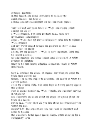different questions
in this regard, and using interviews to validate the
questionnaires, can help to
achieve a reliable assessment on this important matter.
Very low and very high levels of WOM importance speak
against the use of
a WOM program. For some products (e.g., many low
involvement supermarket
goods), WOM may not play a sufficiently large role to warrant a
WOM program
and any WOM spread through the program is likely to have
little effect on profit-
ability. On the contrary, if WOM is very important, there may
be limited potential
for amplification and hence social value creation.33 A WOM
program is therefore
likely to be particularly effective at medium levels of WOM
importance.
Step 2. Estimate the extent of organic conversations about the
brand from current cus-
tomers. The second step is to determine the degree of WOM by
current custom-
ers in the organic state. The same tools as before can be used in
this context
such as online monitoring, WOM reports, and customer surveys
in which cur-
rent customers are asked about the extent of talking about the
brand in a recent
period (e.g., “How often did you talk about this product/service
within the past
month?”).34 The appropriate time unit used is important and
needs to balance
that customers better recall recent events, while allowing for a
sufficiently large
 