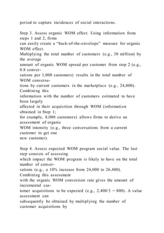 period to capture incidences of social interactions.
Step 3. Assess organic WOM effect. Using information from
steps 1 and 2, firms
can easily create a “back-of-the-envelope” measure for organic
WOM effect.
Multiplying the total number of customers (e.g., 30 million) by
the average
amount of organic WOM spread per customer from step 2 (e.g.,
0.8 conver-
sations per 1,000 customers) results in the total number of
WOM conversa-
tions by current customers in the marketplace (e.g., 24,000).
Combining this
information with the number of customers estimated to have
been largely
affected in their acquisition through WOM (information
obtained in Step 1;
for example, 8,000 customers) allows firms to derive an
assessment of organic
WOM intensity (e.g., three conversations from a current
customer to get one
new customer).
Step 4. Assess expected WOM program social value. The last
step consists of assessing
which impact the WOM program is likely to have on the total
number of conver-
sations (e.g., a 10% increase from 24,000 to 26,400).
Combining this assessment
with the organic WOM conversion rate gives the amount of
incremental cus-
tomer acquisitions to be expected (e.g., 2,400/3 = 800). A value
assessment can
subsequently be obtained by multiplying the number of
customer acquisitions by
 
