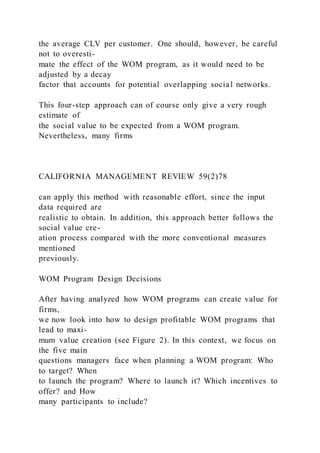 the average CLV per customer. One should, however, be careful
not to overesti-
mate the effect of the WOM program, as it would need to be
adjusted by a decay
factor that accounts for potential overlapping social networks.
This four-step approach can of course only give a very rough
estimate of
the social value to be expected from a WOM program.
Nevertheless, many firms
CALIFORNIA MANAGEMENT REVIEW 59(2)78
can apply this method with reasonable effort, since the input
data required are
realistic to obtain. In addition, this approach better follows the
social value cre-
ation process compared with the more conventional measures
mentioned
previously.
WOM Program Design Decisions
After having analyzed how WOM programs can create value for
firms,
we now look into how to design profitable WOM programs that
lead to maxi-
mum value creation (see Figure 2). In this context, we focus on
the five main
questions managers face when planning a WOM program: Who
to target? When
to launch the program? Where to launch it? Which incentives to
offer? and How
many participants to include?
 