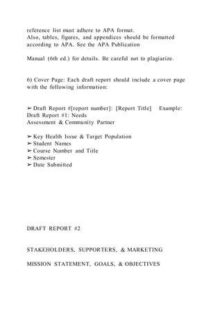reference list must adhere to APA format.
Also, tables, figures, and appendices should be formatted
according to APA. See the APA Publication
Manual (6th ed.) for details. Be careful not to plagiarize.
6) Cover Page: Each draft report should include a cover page
with the following information:
➢ Draft Report #[report number]: [Report Title] Example:
Draft Report #1: Needs
Assessment & Community Partner
➢ Key Health Issue & Target Population
➢ Student Names
➢ Course Number and Title
➢ Semester
➢ Date Submitted
DRAFT REPORT #2
STAKEHOLDERS, SUPPORTERS, & MARKETING
MISSION STATEMENT, GOALS, & OBJECTIVES
 