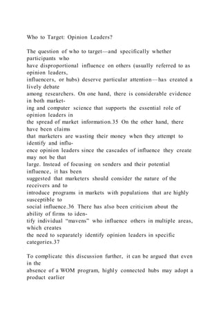 Who to Target: Opinion Leaders?
The question of who to target—and specifically whether
participants who
have disproportional influence on others (usually referred to as
opinion leaders,
influencers, or hubs) deserve particular attention—has created a
lively debate
among researchers. On one hand, there is considerable evidence
in both market-
ing and computer science that supports the essential role of
opinion leaders in
the spread of market information.35 On the other hand, there
have been claims
that marketers are wasting their money when they attempt to
identify and influ-
ence opinion leaders since the cascades of influence they create
may not be that
large. Instead of focusing on senders and their potential
influence, it has been
suggested that marketers should consider the nature of the
receivers and to
introduce programs in markets with populations that are highly
susceptible to
social influence.36 There has also been criticism about the
ability of firms to iden-
tify individual “mavens” who influence others in multiple areas,
which creates
the need to separately identify opinion leaders in specific
categories.37
To complicate this discussion further, it can be argued that even
in the
absence of a WOM program, highly connected hubs may adopt a
product earlier
 